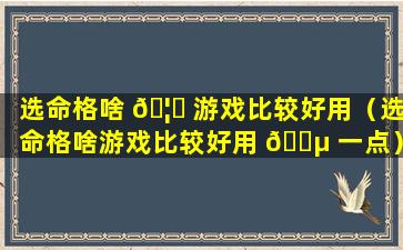 选命格啥 🦍 游戏比较好用（选命格啥游戏比较好用 🐵 一点）